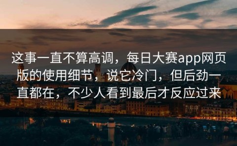 这事一直不算高调，每日大赛app网页版的使用细节，说它冷门，但后劲一直都在，不少人看到最后才反应过来