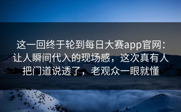 这一回终于轮到每日大赛app官网：让人瞬间代入的现场感，这次真有人把门道说透了，老观众一眼就懂