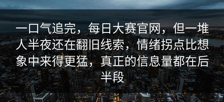 一口气追完，每日大赛官网，但一堆人半夜还在翻旧线索，情绪拐点比想象中来得更猛，真正的信息量都在后半段