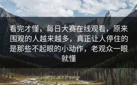 看完才懂，每日大赛在线观看，原来围观的人越来越多，真正让人停住的是那些不起眼的小动作，老观众一眼就懂