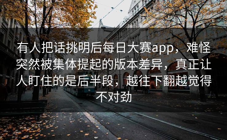 有人把话挑明后每日大赛app,难怪突然被集体提起的版本差异,真正让人盯住的是后半段,越往下翻越觉得不对劲 有人把话挑明后每日大赛app,难怪突然被集体提起的版本差异,真正让人盯住的是后半段,越往下翻越觉得不对劲